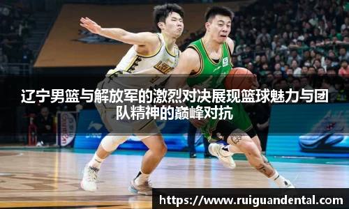 辽宁男篮与解放军的激烈对决展现篮球魅力与团队精神的巅峰对抗