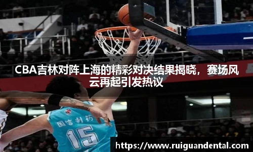CBA吉林对阵上海的精彩对决结果揭晓，赛场风云再起引发热议