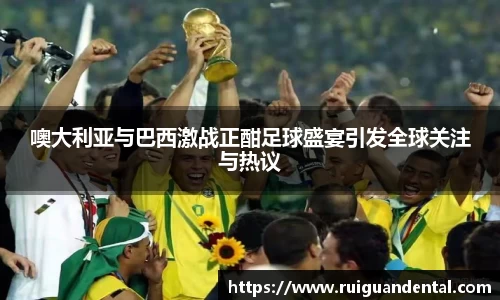 噢大利亚与巴西激战正酣足球盛宴引发全球关注与热议