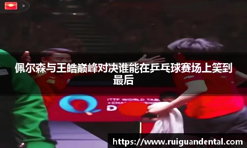 佩尔森与王皓巅峰对决谁能在乒乓球赛场上笑到最后